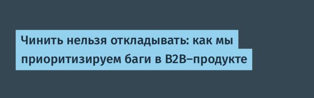 Чинить нельзя откладывать: как мы приоритизируем баги в B2B-продукте
