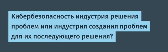 Кибербезопасность индустрия решения проблем или индустрия создания проблем для их последующего решения?