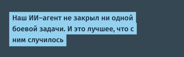 Наш ИИ-агент не закрыл ни одной боевой задачи. И это лучшее, что с ним случилось