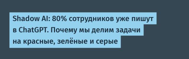 Shadow AI: 80% сотрудников уже пишут в ChatGPT. Почему мы делим задачи на красные, зелёные и серые