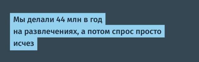 Мы делали 44 млн в год на развлечениях, а потом спрос просто исчез