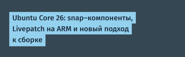 Ubuntu Core 26: snap-компоненты, Livepatch на ARM и новый подход к сборке