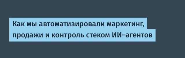 Как мы автоматизировали маркетинг, продажи и контроль стеком ИИ-агентов