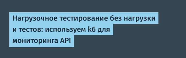 Нагрузочное тестирование без нагрузки и тестов: используем k6 для мониторинга API