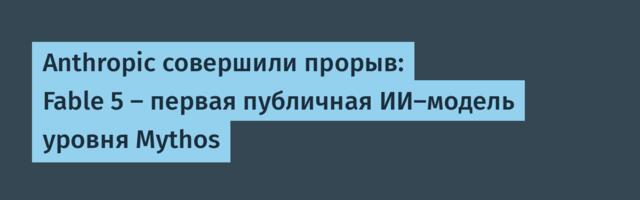 Anthropic совершили прорыв: Fable 5 — первая публичная ИИ-модель уровня Mythos