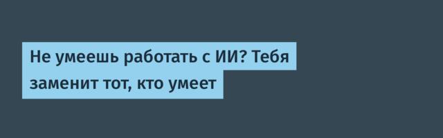 Не умеешь работать с ИИ? Тебя заменит тот, кто умеет