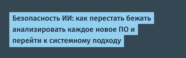 Безопасность ИИ: как перестать бежать анализировать каждое новое ПО и перейти к системному подходу