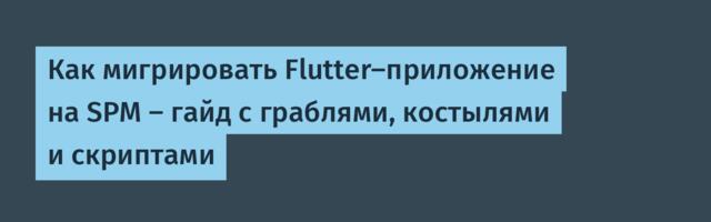 Как мигрировать Flutter-приложение на SPM — гайд с граблями, костылями и скриптами