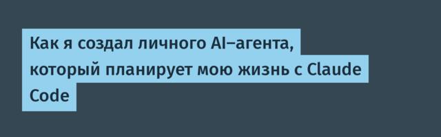 Как я создал личного AI-агента, который планирует мою жизнь с Claude Code