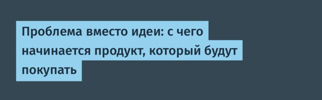 Проблема вместо идеи: с чего начинается продукт, который будут покупать