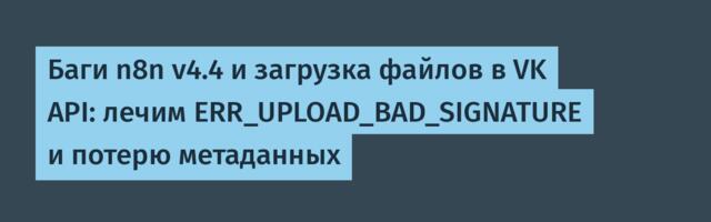 Баги n8n v4.4 и загрузка файлов в VK API: лечим ERR_UPLOAD_BAD_SIGNATURE и потерю метаданных