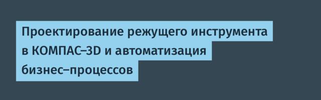 Проектирование режущего инструмента в КОМПАС-3D и автоматизация бизнес-процессов