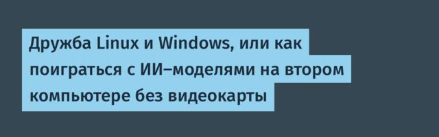Дружба Linux и Windows, или как поиграться с ИИ-моделями на втором компьютере без видеокарты