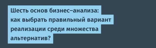 Шесть основ бизнес-анализа: как выбрать правильный вариант реализации среди множества альтернатив?