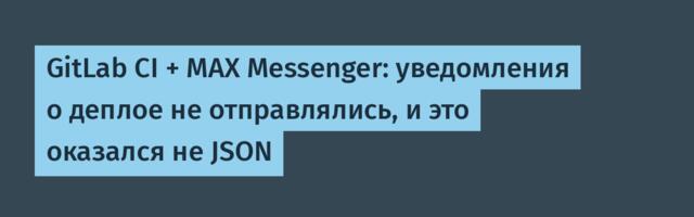 GitLab CI + MAX Messenger: уведомления о деплое не отправлялись, и это оказался не JSON