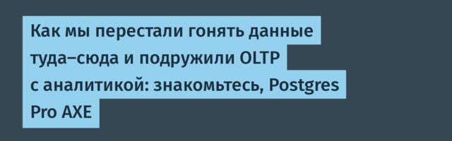 Как мы перестали гонять данные туда-сюда и подружили OLTP с аналитикой: знакомьтесь, Postgres Pro AXE
