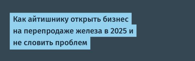 Как айтишнику открыть бизнес на перепродаже железа в 2025 и не словить проблем