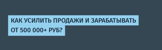 КАК УСИЛИТЬ ПРОДАЖИ И ЗАРАБАТЫВАТЬ ОТ 500 000+ РУБ?