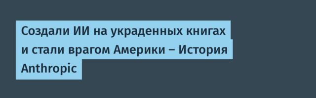 Создали ИИ на украденных книгах и стали врагом Америки — История Anthropic
