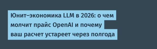 Юнит-экономика LLM в 2026: о чем молчит прайс OpenAI и почему ваш расчет устареет через полгода