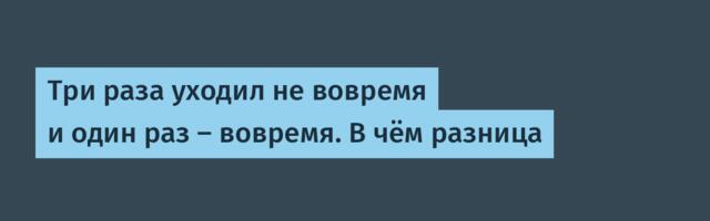 Три раза уходил не вовремя и один раз — вовремя. В чём разница