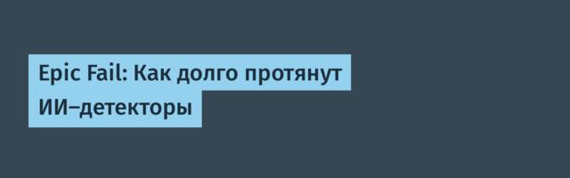 Epic Fail: Как долго протянут ИИ-детекторы