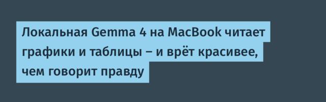 Локальная Gemma 4 на MacBook читает графики и таблицы — и врёт красивее, чем говорит правду