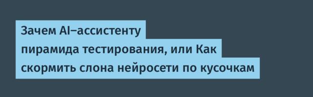 Зачем AI-ассистенту пирамида тестирования, или Как скормить слона нейросети по кусочкам