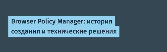Browser Policy Manager: история создания и технические решения