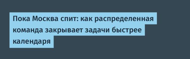 Пока Москва спит: как распределенная команда закрывает задачи быстрее календаря