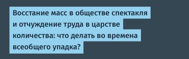 Восстание масс в обществе спектакля и отчуждение труда в царстве количества: что делать во времена всеобщего упадка?