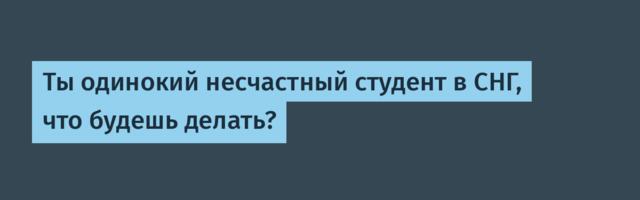 Ты одинокий несчастный студент в СНГ, что будешь делать?
