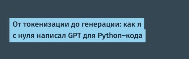 От токенизации до генерации: как я с нуля написал GPT для Python-кода