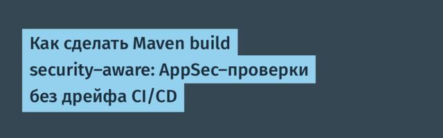 Как сделать Maven build security-aware: AppSec-проверки без дрейфа CI/CD