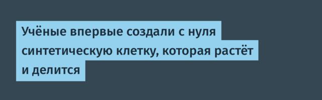 [Перевод] Учёные впервые создали с нуля синтетическую клетку, которая растёт и делится