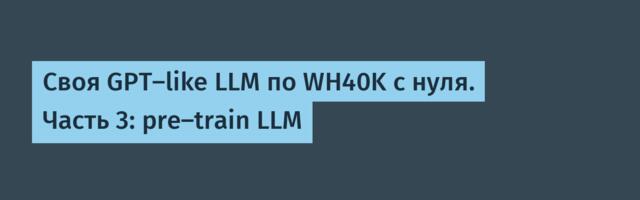 Своя GPT-like LLM по WH40K с нуля. Часть 3: pre-train LLM