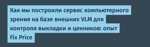 Как мы построили сервис компьютерного зрения на базе внешних VLM для контроля выкладки и ценников: опыт Fix Price