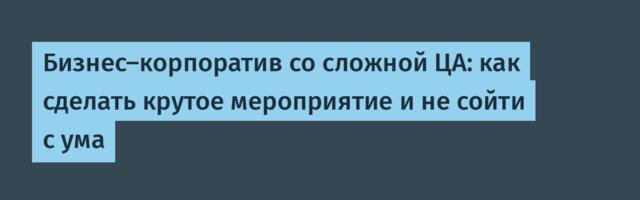 Бизнес-корпоратив со сложной ЦА: как сделать крутое мероприятие и не сойти с ума