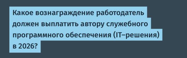 Какое вознаграждение работодатель должен выплатить автору служебного программного обеспечения (IT-решения) в 2026?
