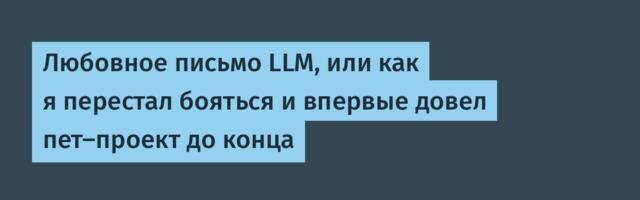 Любовное письмо LLM, или как я перестал бояться и впервые довел пет-проект до конца