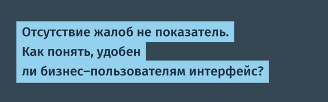 Отсутствие жалоб не показатель. Как понять, удобен ли бизнес-пользователям интерфейс?