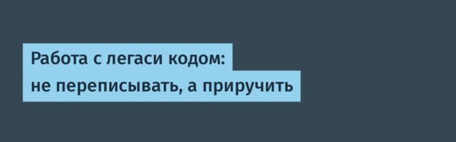 Работа с легаси кодом: не переписывать, а приручить