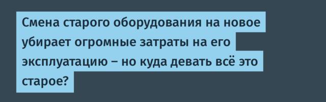 Новое оборудование убирает затраты на эксплуатацию старого — но куда девать всё это старое?
