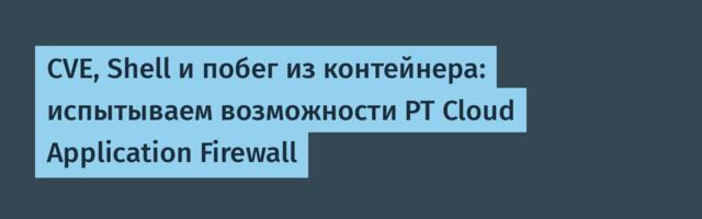 CVE, Shell и побег из контейнера: испытываем возможности PT Cloud Application Firewall