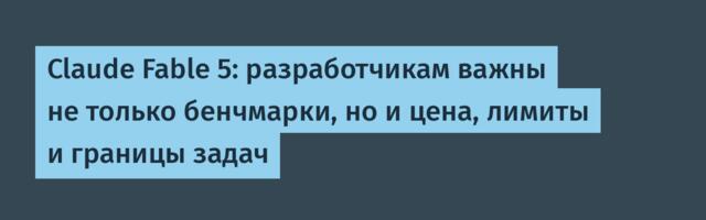 Claude Fable 5: разработчикам важны не только бенчмарки, но и цена, лимиты и границы задач
