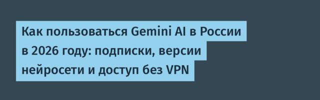 Как пользоваться Gemini AI в России в 2026 году: подписки, версии нейросети и доступ без VPN