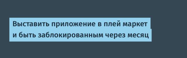 Выставить приложение в плей маркет и быть заблокированным через месяц