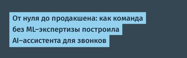 От нуля до продакшена: как команда без ML-экспертизы построила AI-ассистента для звонков