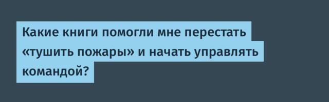Какие книги помогли мне перестать «тушить пожары» и начать управлять командой?