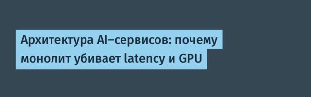 Архитектура AI-сервисов: почему монолит убивает latency и GPU
